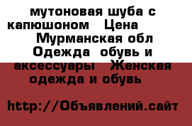 мутоновая шуба с капюшоном › Цена ­ 7 000 - Мурманская обл. Одежда, обувь и аксессуары » Женская одежда и обувь   